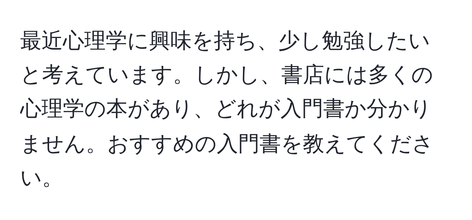 最近心理学に興味を持ち、少し勉強したいと考えています。しかし、書店には多くの心理学の本があり、どれが入門書か分かりません。おすすめの入門書を教えてください。