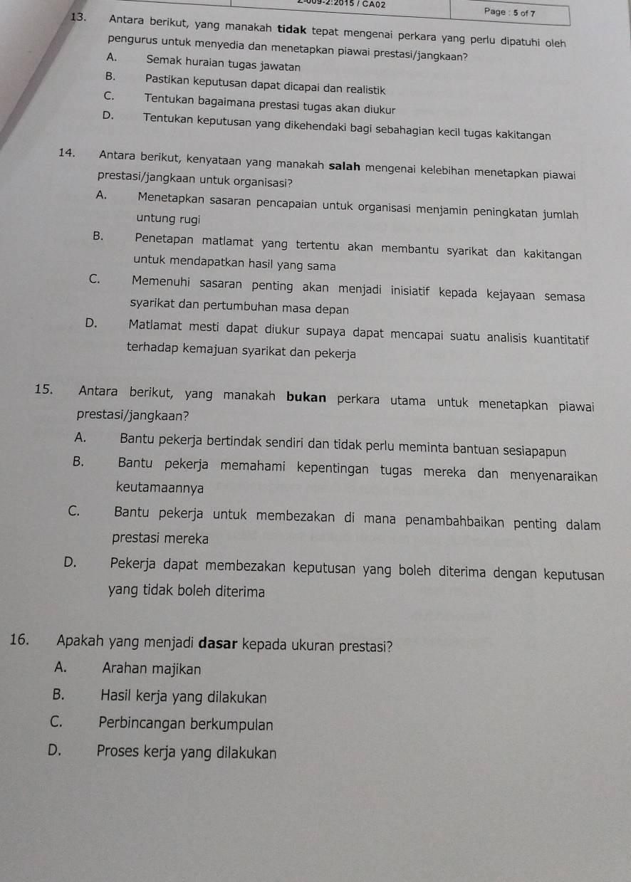 09-2:2615 / CA02 Page : 5 of 7
13. Antara berikut, yang manakah tidak tepat mengenai perkara yang perlu dipatuhi oleh
pengurus untuk menyedia dan menetapkan piawai prestasi/jangkaan?
A. Semak huraian tugas jawatan
B. Pastikan keputusan dapat dicapai dan realistik
C. Tentukan bagaimana prestasi tugas akan diukur
D. Tentukan keputusan yang dikehendaki bagi sebahagian kecil tugas kakitangan
14. Antara berikut, kenyataan yang manakah salah mengenai kelebihan menetapkan piawai
prestasi/jangkaan untuk organisasi?
A. Menetapkan sasaran pencapaian untuk organisasi menjamin peningkatan jumlah
untung rugi
B. Penetapan matlamat yang tertentu akan membantu syarikat dan kakitangan
untuk mendapatkan hasil yang sama
C. Memenuhi sasaran penting akan menjadi inisiatif kepada kejayaan semasa
syarikat dan pertumbuhan masa depan
D. Matlamat mesti dapat diukur supaya dapat mencapai suatu analisis kuantitatif
terhadap kemajuan syarikat dan pekerja
15. Antara berikut, yang manakah bukan perkara utama untuk menetapkan piawai
prestasi/jangkaan?
A. Bantu pekerja bertindak sendiri dan tidak perlu meminta bantuan sesiapapun
B. Bantu pekerja memahami kepentingan tugas mereka dan menyenaraikan
keutamaannya
C. Bantu pekerja untuk membezakan di mana penambahbaikan penting dalam
prestasi mereka
D. Pekerja dapat membezakan keputusan yang boleh diterima dengan keputusan
yang tidak boleh diterima
16. Apakah yang menjadi dasar kepada ukuran prestasi?
A. Arahan majikan
B. Hasil kerja yang dilakukan
C. Perbincangan berkumpulan
D. Proses kerja yang dilakukan