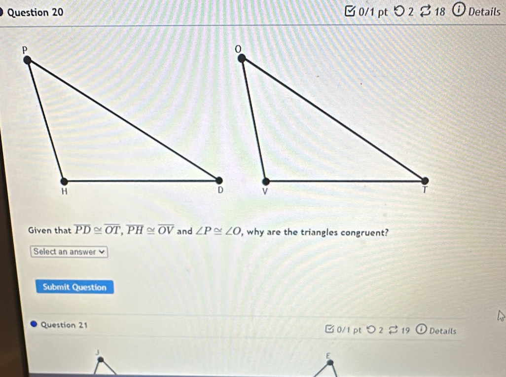 つ 2 % 18 ⓘ Details 
Given that overline PD≌ overline OT, overline PH≌ overline OV and ∠ P≌ ∠ O , why are the triangles congruent? 
Select an answer 
Submit Question 
Question 21 □ 0/1 pt つ 2 19 Details