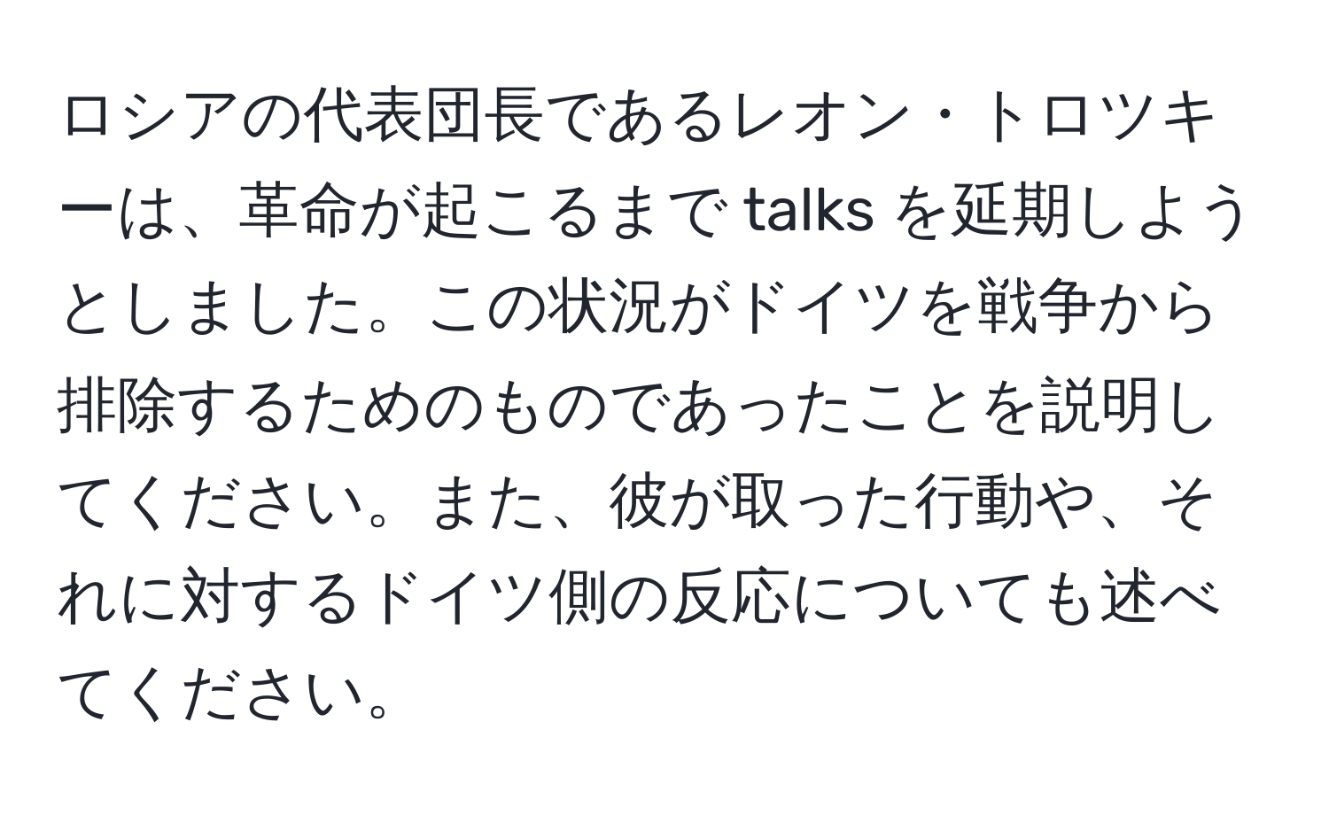 ロシアの代表団長であるレオン・トロツキーは、革命が起こるまで talks を延期しようとしました。この状況がドイツを戦争から排除するためのものであったことを説明してください。また、彼が取った行動や、それに対するドイツ側の反応についても述べてください。