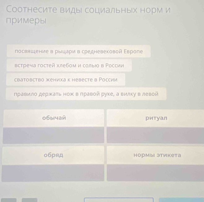 Соотнесите виды социальных норм и 
примеры 
посвящение в рыцари в средневековой Εвроле 
встреча гостей хлебом и солью в России 
сватовство жениха к невесте в России 
правило держкать нож в лравой руке, а вилку влевой 
0бычай ритуал 
о6pяд нормы этикета