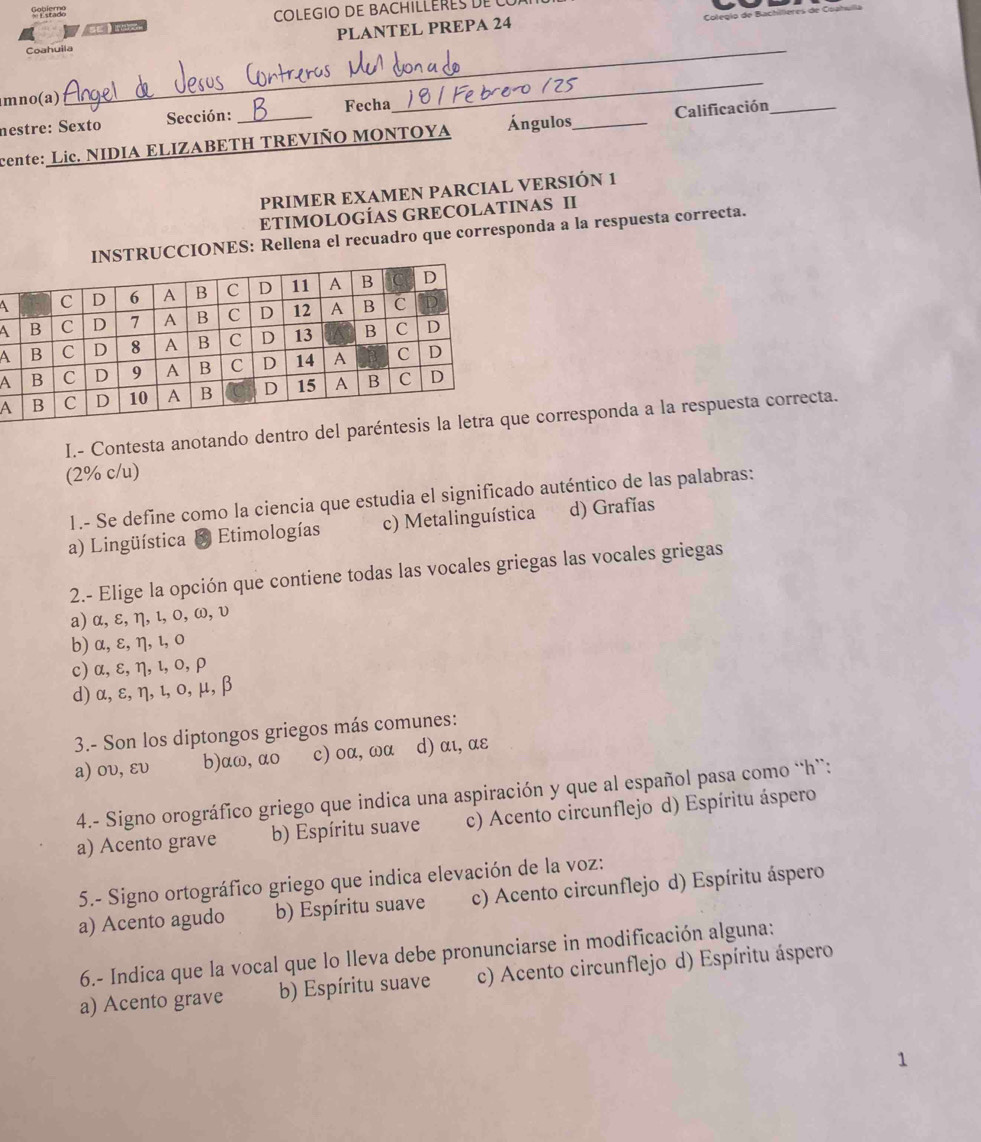 Sefleres
COLEGIO DE BACHILLERES DE 
Colegio de B
 
_
Coahuila PLANTEL PREPA 24
mno(a)
nestre: Sexto Sección: Fecha
_
cente: Lic. NIDIA ELIZABETH TREVIÑO MONTOYA Ángulos,_ Calificación
PRIMER EXAMEN PARCIAL VERSIÓN 1
ETIMOLOGÍAS GRECOLATINAS II
UCCIONES: Rellena el recuadro que corresponda a la respuesta correcta.
 
A
A
A
A
I.- Contesta anotando dentro del parénte corresponda a la respuesta correcta.
(2% c/u)
I1.- Se defíne como la ciencia que estudia el significado auténtico de las palabras:
a) Lingüística & Etimologías c) Metalinguística d) Grafías
2.- Elige la opción que contiene todas las vocales griegas las vocales griegas
a) α, ε, η, ι, 0, ω, υ
b) α,ε, η, ι, 0
c) α, ε, η, ι,ο, ρ
d) α, ε, η, ι, ο, μ, β
3.- Son los diptongos griegos más comunes:
a) ου, ευ b)aω, αo c) oα, ωα d) αι, αε
4.- Signo orográfico griego que indica una aspiración y que al español pasa como “h”:
a) Acento grave b) Espíritu suave c) Acento circunflejo d) Espíritu áspero
5.- Signo ortográfico griego que indica elevación de la voz:
a) Acento agudo b) Espíritu suave c) Acento circunflejo d) Espíritu áspero
6.- Indica que la vocal que lo lleva debe pronunciarse in modificación alguna:
a) Acento grave b) Espíritu suave c) Acento circunflejo d) Espíritu áspero
1