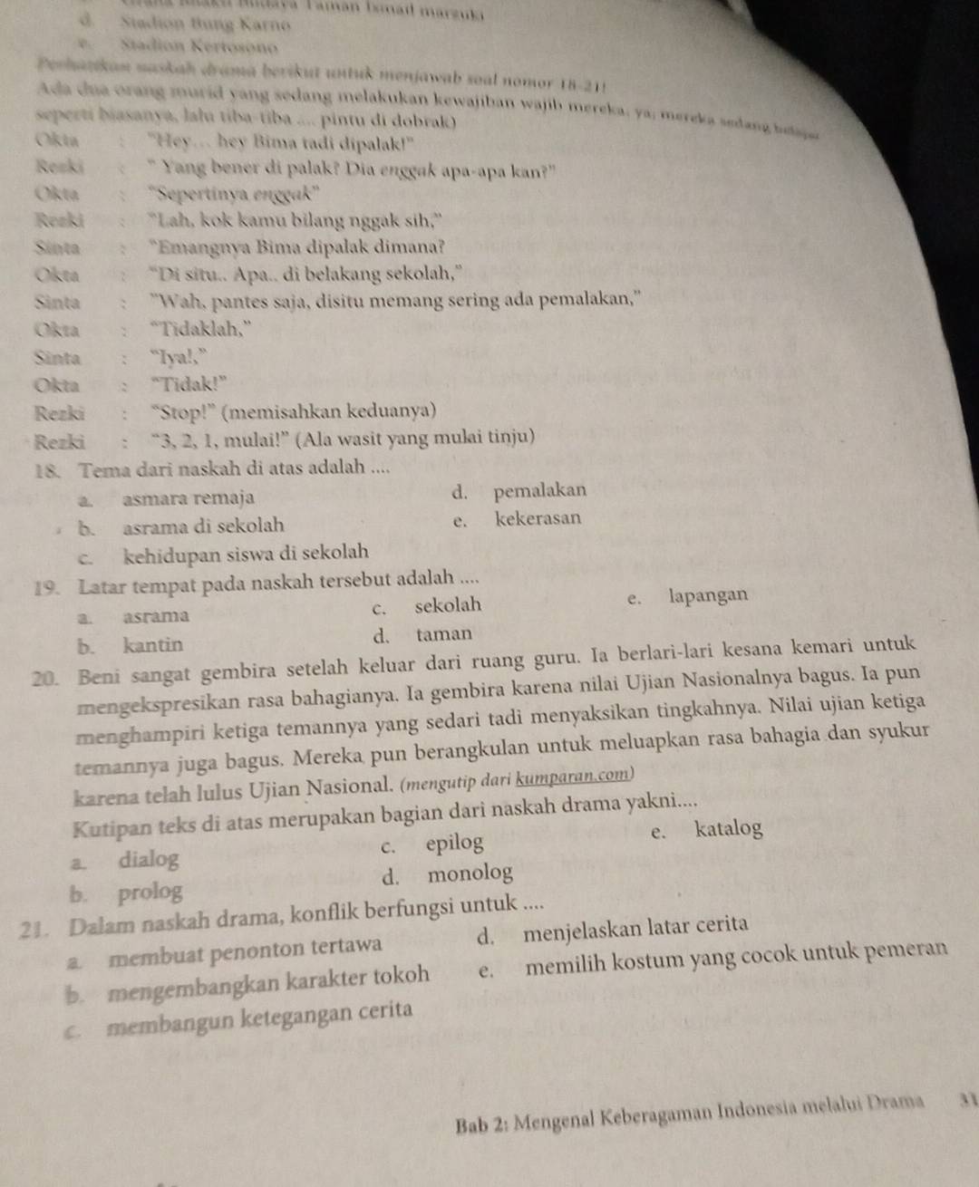 Maku Mudavá Taman Ismad marzuki
d. Stadión Bung Karno
e.  Stadión Kertosóno
Perhazkan naskah drama berikut untuk menjawab soal nomor 18-21!
Ada  d u  oran g murid  y ang sedang melakukan kewajiban wajib mereka, ya: merek a seda    h   
seperti biasanya, lalu tiba-tiba .... pintu di dobrak)
Okta "Hey.. hey Bima tadi dipalak!"
Rezki " Yang bener di palak? Dia enggak apa-apa kan?"
Okta ''Sepertinya enggak''
Rezki 'Lah, kok kamu bilang nggak sih,''
Sinta *Emangnya Bima dipalak dimana?
Okta “Di situ.. Apa.. di belakang sekolah,”
Sinta : "Wah, pantes saja, disitu memang sering ada pemalakan,''
Okta “Tidaklah,”
Sinta : “Iya!,”
Okta "Tidak!”
Rezki “Stop!” (memisahkan keduanya)
Rezki : “3, 2, 1, mulai!” (Ala wasit yang mulai tinju)
18. Tema dari naskah di atas adalah ....
a. asmara remaja d. pemalakan
b. asrama di sekolah e. kekerasan
c. kehidupan siswa di sekolah
19. Latar tempat pada naskah tersebut adalah ....
a. asrama c. sekolah e. lapangan
b. kantin d. taman
20. Beni sangat gembira setelah keluar dari ruang guru. Ia berlari-lari kesana kemari untuk
mengekspresikan rasa bahagianya. Ia gembira karena nilai Ujian Nasionalnya bagus. Ia pun
menghampiri ketiga temannya yang sedari tadi menyaksikan tingkahnya. Nilai ujian ketiga
temannya juga bagus. Mereka pun berangkulan untuk meluapkan rasa bahagia dan syukur
karena telah lulus Ujian Nasional. (mengutip dari kumparan.com)
Kutipan teks di atas merupakan bagian dari naskah drama yakni....
a. dialog c. epilog e. katalog
d. monolog
b. prolog
21. Dalam naskah drama, konflik berfungsi untuk ....
a. membuat penonton tertawa d. menjelaskan latar cerita
b. mengembangkan karakter tokoh e. memilih kostum yang cocok untuk pemeran
c. membangun ketegangan cerita
Bab 2: Mengenal Keberagaman Indonesia melalui Drama 31