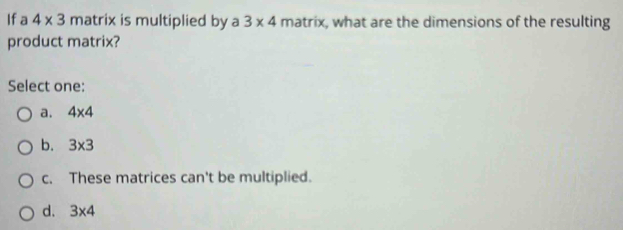 Ifa 4* 3 matrix is multiplied by a 3* 4 matrix, what are the dimensions of the resulting
product matrix?
Select one:
a. 4* 4
b. 3* 3
c. These matrices can't be multiplied.
d. 3* 4