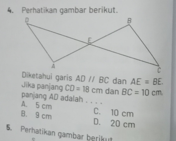 Perhatikan gambar berikut.
Diketahui garis AD//BC dan AE=BE. 
Jika panjang CD=18cm dan BC=10cm. 
panjang AD adalah . . . .
A. 5 cm C. 10 cm
B. 9 cm D. 20 cm
5. Perhatikan gambar berikut
e