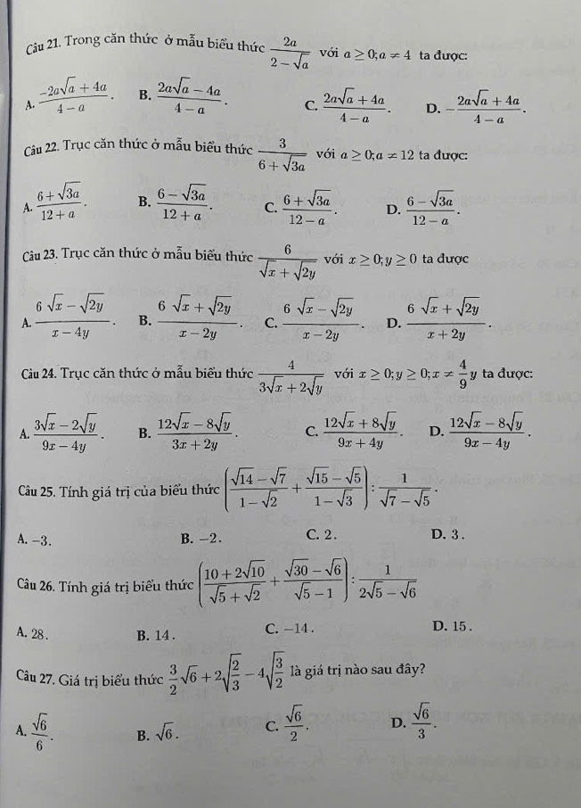 Trong căn thức ở mẫu biểu thức  2a/2-sqrt(a)  với a≥ 0;a!= 4 ta được:
A.  (-2asqrt(a)+4a)/4-a . B.  (2asqrt(a)-4a)/4-a .  (2asqrt(a)+4a)/4-a . D. - (2asqrt(a)+4a)/4-a .
C.
Câu 22. Trục căn thức ở mẫu biểu thức  3/6+sqrt(3a)  với a≥ 0;a!= 12 ta được:
A.  (6+sqrt(3a))/12+a . B.  (6-sqrt(3a))/12+a . C.  (6+sqrt(3a))/12-a . D.  (6-sqrt(3a))/12-a .
Câu 23. Trục căn thức ở mẫu biểu thức  6/sqrt(x)+sqrt(2y)  với x≥ 0;y≥ 0 ta được
A.  (6sqrt(x)-sqrt(2y))/x-4y . B.  (6sqrt(x)+sqrt(2y))/x-2y . C.  (6sqrt(x)-sqrt(2y))/x-2y . D.  (6sqrt(x)+sqrt(2y))/x+2y .
Cầu 24. Trục căn thức ở mẫu biểu thức  4/3sqrt(x)+2sqrt(y)  với x≥ 0;y≥ 0;x!=  4/9  y ta được:
A.  (3sqrt(x)-2sqrt(y))/9x-4y . B.  (12sqrt(x)-8sqrt(y))/3x+2y . C.  (12sqrt(x)+8sqrt(y))/9x+4y . D.  (12sqrt(x)-8sqrt(y))/9x-4y .
Câu 25. Tính giá trị của biểu thức ( (sqrt(14)-sqrt(7))/1-sqrt(2) + (sqrt(15)-sqrt(5))/1-sqrt(3) ): 1/sqrt(7)-sqrt(5) .
A. -3. B. -2. C. 2 . D. 3 .
Câu 26. Tính giá trị biểu thức ( (10+2sqrt(10))/sqrt(5)+sqrt(2) + (sqrt(30)-sqrt(6))/sqrt(5)-1 ): 1/2sqrt(5)-sqrt(6) 
A. 28 . B. 14 . C. −14 . D. 15 .
Câu 27. Giá trị biểu thức  3/2 sqrt(6)+2sqrt(frac 2)3-4sqrt(frac 3)2 là giá trị nào sau đây?
A.  sqrt(6)/6 . B. sqrt(6). C.  sqrt(6)/2 . D.  sqrt(6)/3 .