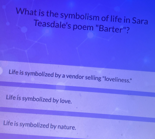 What is the symbolism of life in Sara
Teasdale's poem "Barter"?
Life is symbolized by a vendor selling "loveliness.''
Life is symbolized by love.
Life is symbolized by nature.