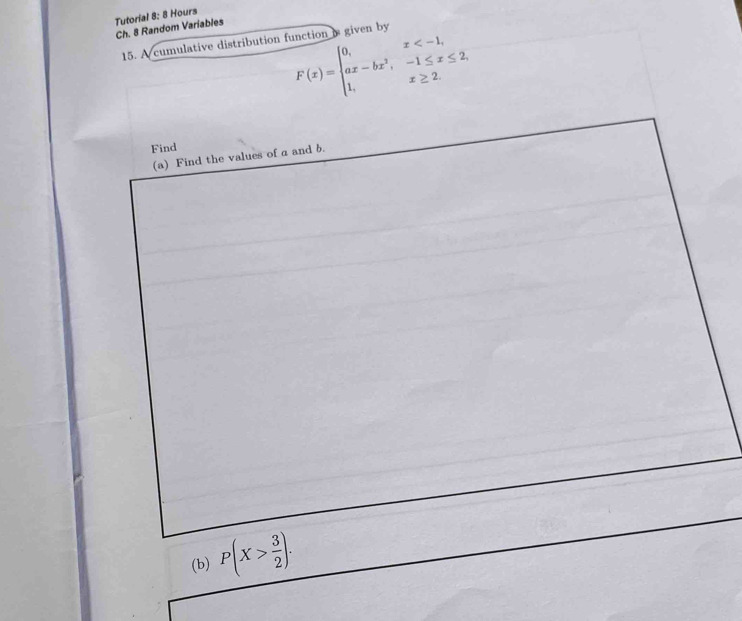Ch. 8 Random Variables Tutorial 8: 8 Hours 
15. A cumulative distribution function is given by
F(x)=beginarrayl 0,x
Find 
(a) Find the values of a and b. 
(b) P(X> 3/2 ).