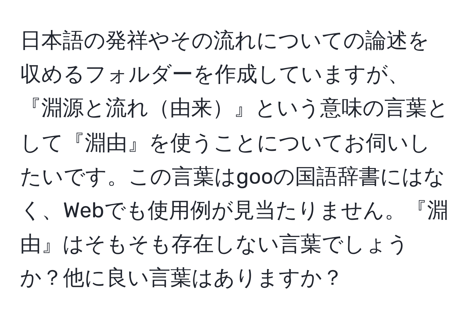 日本語の発祥やその流れについての論述を収めるフォルダーを作成していますが、『淵源と流れ由来』という意味の言葉として『淵由』を使うことについてお伺いしたいです。この言葉はgooの国語辞書にはなく、Webでも使用例が見当たりません。『淵由』はそもそも存在しない言葉でしょうか？他に良い言葉はありますか？