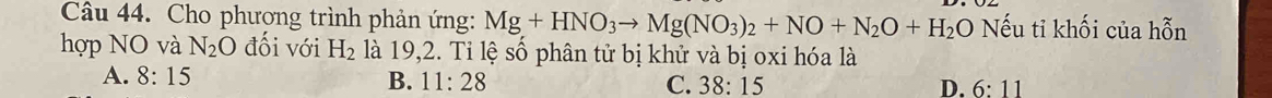 Cho phương trình phản ứng: Mg+HNO_3to Mg(NO_3)_2+NO+N_2O+H_2O Nếu tỉ khối của hỗn
hợp NO và N_2O đối với H_2 là 19, 2. Tỉ lệ số phân tử bị khử và bị oxi hóa là
A. 8:15 B. 11:28 C. 38:15
D. 6:11