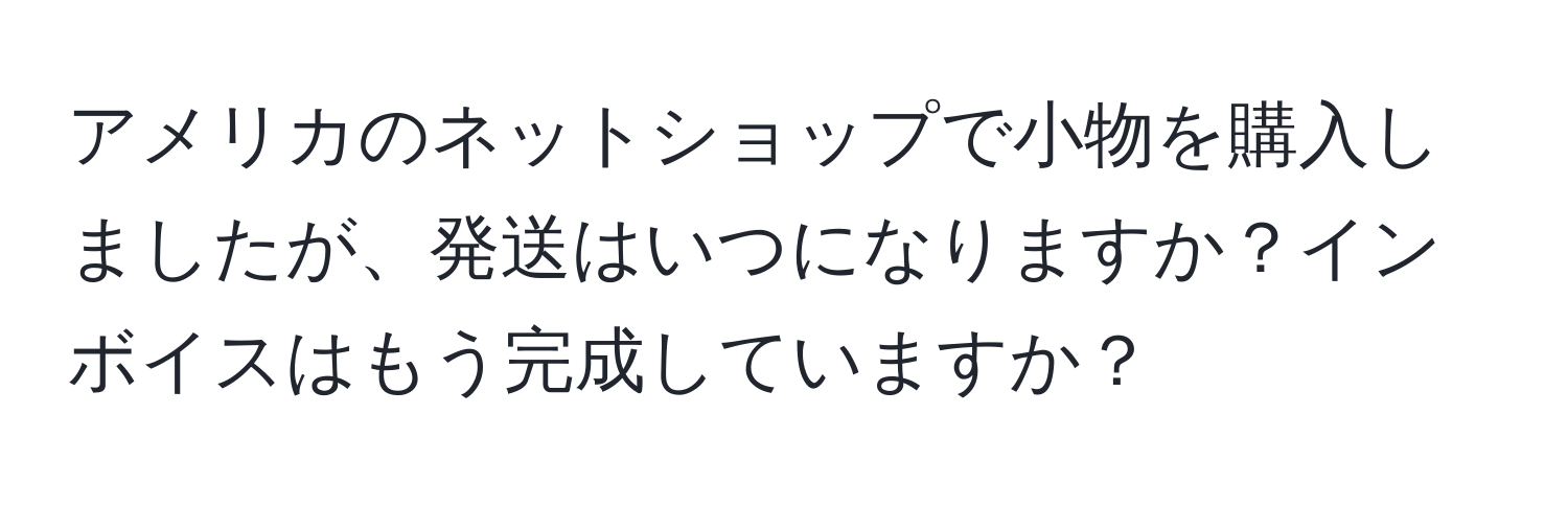 アメリカのネットショップで小物を購入しましたが、発送はいつになりますか？インボイスはもう完成していますか？