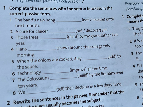 hey have been planning a celebration. 
1 Complete the sentences with the verb in brackets in the Everyone lil 
I love being 
correct passive form. 
1 The band's new song_ (not / release) until 1 Complete 
means th 
next month. 
2 A cure for cancer _(not / discover) yet. 1 They t 
3 Those trees _(plant) by my grandfather last The th 
year. 
4 Hans_ (show) around the college this 2 It is k Too r 
morning. 
5 When the onions are cooked, they _(add) to 3 The_ 
It 
the sauce. 
6 Technology _(improve) all the time. 4 It's 
7 The Colosseum _(build) by the Romans over da 
Th 
ten years. 
8 We (tell) their decision in a few days’ time. 5 Th 
2 Rewrite the sentences in the passive. Remember that the H 
object sually becomes the subject. 6 T