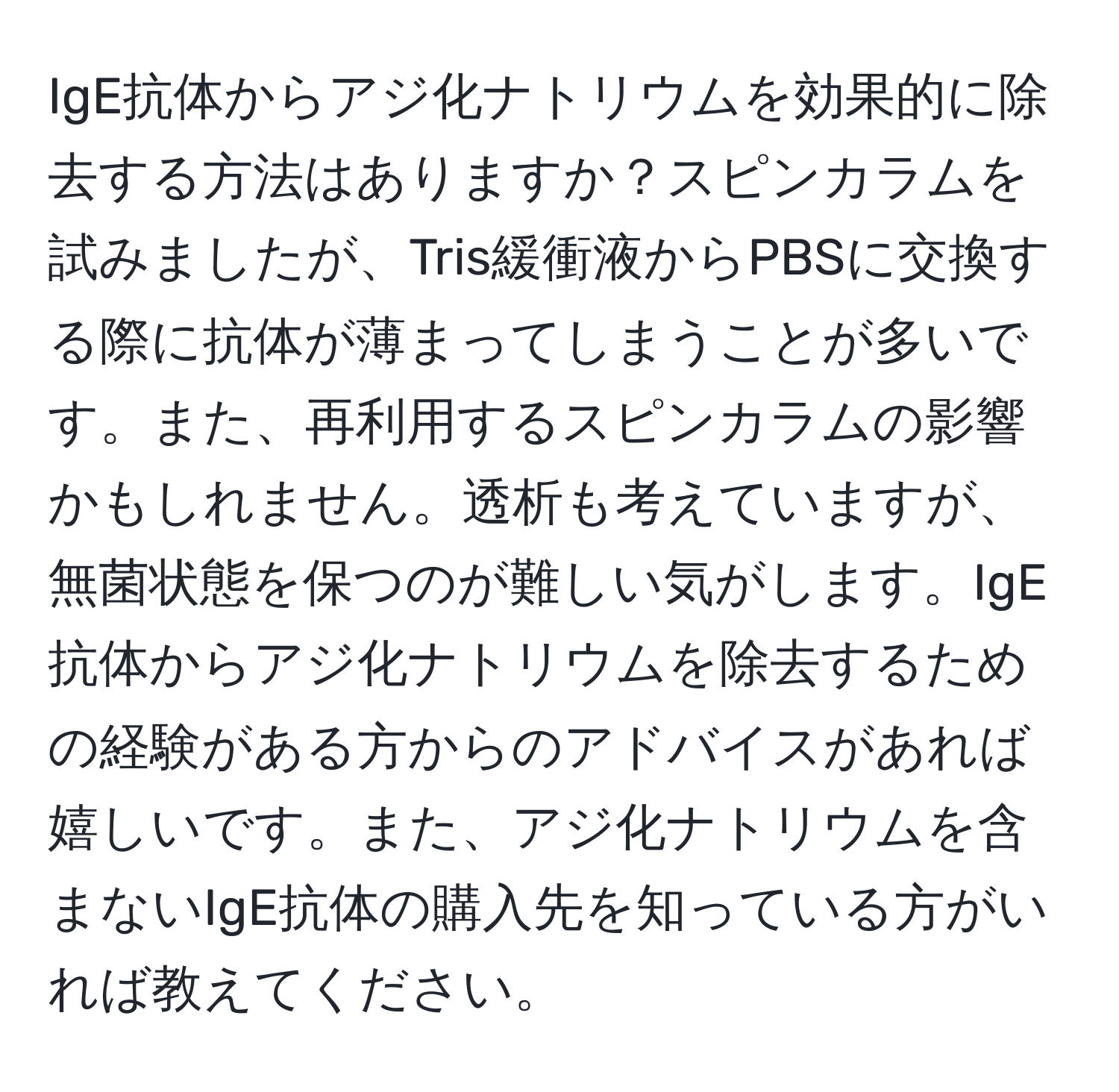 IgE抗体からアジ化ナトリウムを効果的に除去する方法はありますか？スピンカラムを試みましたが、Tris緩衝液からPBSに交換する際に抗体が薄まってしまうことが多いです。また、再利用するスピンカラムの影響かもしれません。透析も考えていますが、無菌状態を保つのが難しい気がします。IgE抗体からアジ化ナトリウムを除去するための経験がある方からのアドバイスがあれば嬉しいです。また、アジ化ナトリウムを含まないIgE抗体の購入先を知っている方がいれば教えてください。