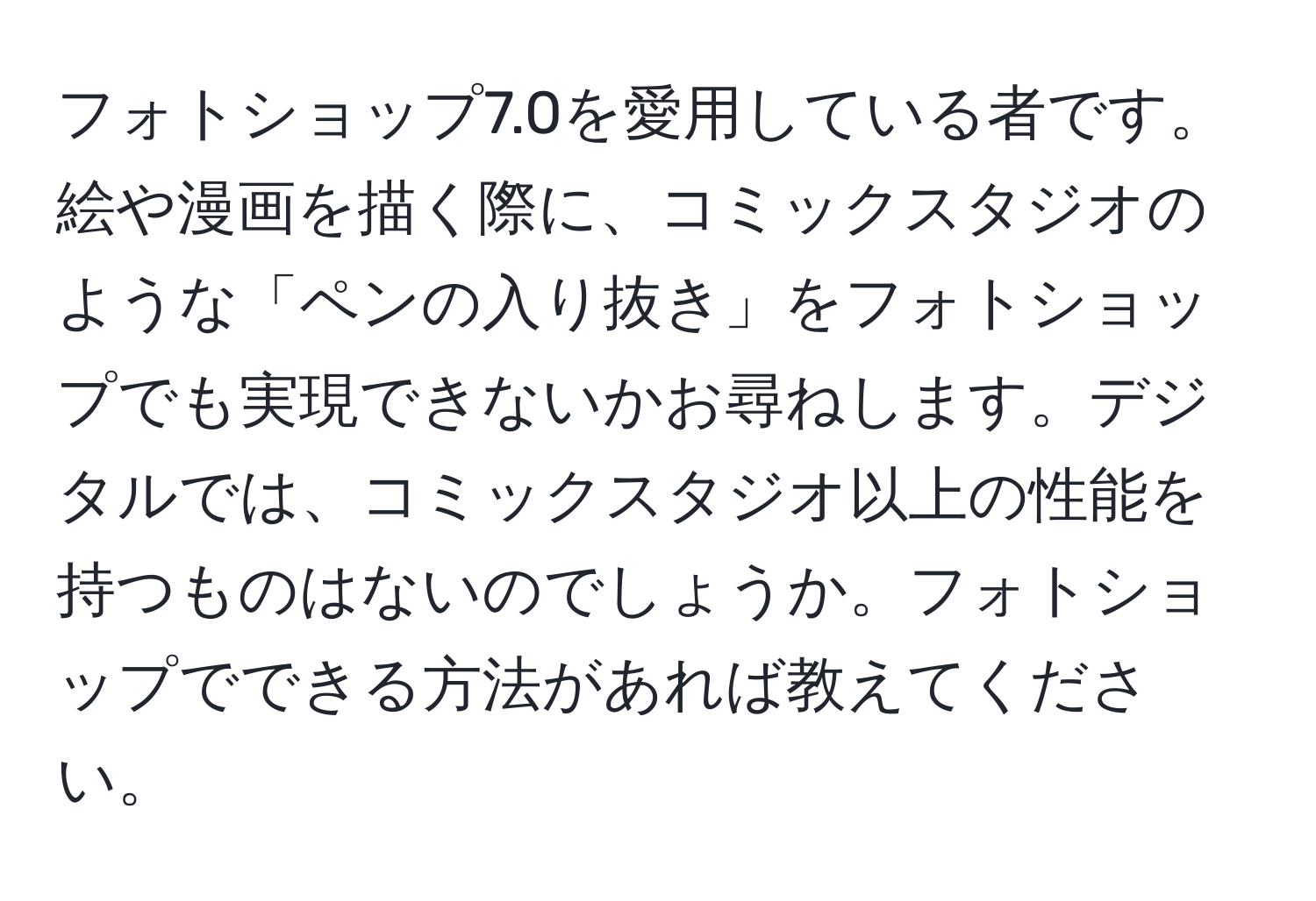 フォトショップ7.0を愛用している者です。絵や漫画を描く際に、コミックスタジオのような「ペンの入り抜き」をフォトショップでも実現できないかお尋ねします。デジタルでは、コミックスタジオ以上の性能を持つものはないのでしょうか。フォトショップでできる方法があれば教えてください。