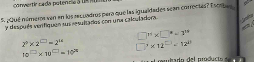 convertír cada potencia a un numer 
5. ¿Qué números van en los recuadros para que las igualdades sean correctas? Escribar, 
y después verifiquen sus resultados con una calculadora. 
Cyolica 
recia à
□^(11)* □^8=3^(19)
2^9* 2^(□)=2^(14)
□^7* 12^(□)=12^(21)
10^(□)* 10^(□)=10^(20)
as lt o d pro d