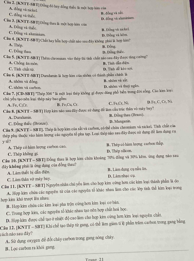 [KNTT-SBT] Đồng đỏ hay đồng thiếc là một hợp kim của
A. đồng và nickel
B. đồng và sắt
C. đồng và thiếc.
D. đồng và aluminium
Câu 3. [KNTT-SBT] Đồng thau là một hợp kim của
A. Đồng và thiếc.
B. Đồng và nickel
C. Đồng và aluminium.
D. Đồng và kẽm.
Câu 4. [KNTT-SBT] Chất hay hỗn hợp chất nào sau đây không phải là hợp kim?
A. Thép. B. Đồng.
C. Đồng thau. D. Đồng thiếc.
Câu 5. [KNTT-SBT] Thêm chromium vào thép thì tính chất nào sau đây được tăng cường?
A. Chống ăn mòn. B. Tính dẫn điện.
C. Tính chất từ. D. Tính dễ kéo sợi.
Câu 6. [KNTT-SBT] Duralumin là hợp kim của nhôm có thành phần chính là
A. nhôm và đồng. B. nhôm và sắt,
C. nhôm và carbon. D. nhôm và thuỷ ngân.
Câu 7. [CD-SBT] ''Thép 304 '' là một loại thép không gỉ được dùng phổ biển trong đời sống. Các kim loại
chủ yếu tạo nên loại thép này bao gồm:
A. Fe, C,Cr. B. Fe,Cu, Cr. C. Fe,Cr, Ni. D.Fe, C, Cr, Ni.
Câu 8. [KNTT - SBT] Hợp kim nào sau đây được sử dụng đề làm cấu trúc thân vỏ máy bay?
A. Duralumin. B. Đồng thau (Brass).
C. Đồng thiếc (Bronze). D. Manganin.
Câu 9. [KNTT - SBT]. Thép là hợp kim của sắt và carbon, có thể chứa chromium và nickel. Tính chất của
thép phụ thuộc vào hàm lượng các nguyên tố pha tạp. Loại thép nào sau đây được sử dụng đề làm dụng cụ
y tế?
A. Thép có hàm lượng carbon cao. B. Thép có hàm lượng carbon thấp.
C. Thép không gỉ. D. Thép silicon.
Câu 10. [KNTT - SBT] Đồng thau là hợp kim chứa khoảng 70% đồng và 30% kẽm. ứng dụng nào sau
đây không phải là ứng dụng của đồng thau?
A. Làm thiết bị dẫn điện. B. Làm dụng cụ nấu ăn.
C. Làm thân vở máy bay. D. Làm nhạc cụ.
Câu 11. [KNTT - SBT] Nguyên nhân chủ yếu làm cho họp kim cứng hơn các kim loại thành phần là do
A. Hợp kim chứa các nguyên tử của các nguyên tố khác nhau làm cho các lớp tinh thể kim loại trong
hợp kim khó trượt lên nhau.
B. Hợp kim chứa các kim loại pha trộn cứng hơn kim loại cơ bản.
C. Trong hợp kim, các nguyên tố khác nhau tạo nên hợp chất hoá học.
D. Hợp kim được chế tạo ở nhiệt độ cao làm cho họp kim cứng hơn kim loại nguyên chất.
Câu 12. [KNTT - SBT] Khi chế tạo thép từ gang, có thể làm giảm tỉ lệ phần trăm carbon trong gang bằng
nách nào sau đây?
A. Sử dụng oxygen để đốt cháy carbon trong gang nóng chảy.
B. Lọc carbon ra khỏi gang.
Trang 21