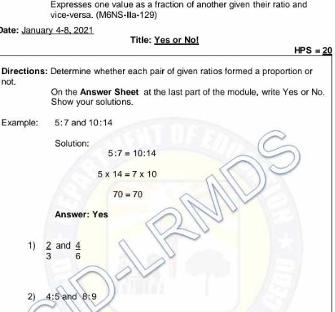 Expresses one value as a fraction of another given their ratio and 
vice-versa. (M6NS-IIa-129) 
Date: January 4-8, 2021 
Title: Yes or No!
HPS=_ 20
Directions: Determine whether each pair of given ratios formed a proportion or 
not. 
On the Answer Sheet at the last part of the module, write Yes or No. 
Show your solutions. 
Example: 5:7 and 10:14
Solution:
5:7=10:14
5* 14=7* 10 DS
70=70
Answer: Yes 
1)  2/3  and  4/6 
2) 4:5 and 8:9