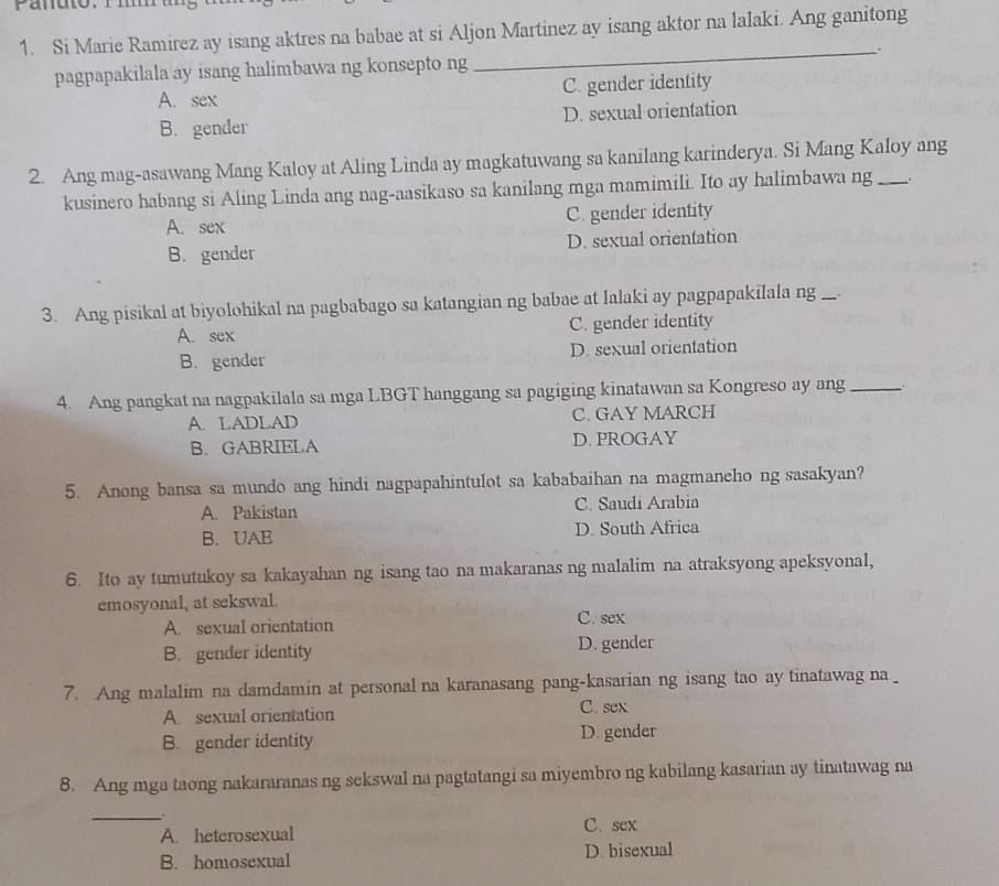 Si Marie Ramirez ay isang aktres na babae at si Aljon Martinez ay isang aktor na lalaki. Ang ganitong
pagpapakilala ay isang halimbawa ng konsepto ng _:
A. sex C. gender identity
B. gender D. sexual orientation
2. Ang mag-asawang Mang Kaloy at Aling Linda ay magkatuwang sa kanilang karinderya. Si Mang Kaloy ang
kusinero habang si Aling Linda ang nag-aasikaso sa kanilang mga mamimili. Ito ay halimbawa ng
A. sex C. gender identity
B. gender D. sexual orientation
3. Ang pisikal at biyolohikal na pagbabago sa katangian ng babae at lalaki ay pagpapakilala ng
A. sex C. gender identity
B. gender D. sexual orientation
4. Ang pangkat na nagpakilala sa mga LBGT hanggang sa pagiging kinatawan sa Kongreso ay ang_
A. LADLAD C. GAY MARCH
B. GABRIELA D. PROGAY
5. Anong bansa sa mundo ang hindi nagpapahintulot sa kababaihan na magmaneho ng sasakyan?
A. Pakistan C. Saudi Arabia
B. UAE D. South Africa
6. Ito ay tumutukoy sa kakayahan ng isang tao na makaranas ng malalim na atraksyong apeksyonal,
emosyonal, at sekswal.
A. sexual orientation C. sex
B. gender identity D. gender
7. Ang malalim na damdamin at personal na karanasang pang-kasarian ng isang tao ay tinatawag na
A. sexual orientation C. sex
B. gender identity D. gender
8. Ang mga taong nakararanas ng sekswal na pagtatangi sa miyembro ng kabilang kasarian ay tinatawag na
_、
A. heterosexual C. sex
B. homosexual D. bisexual