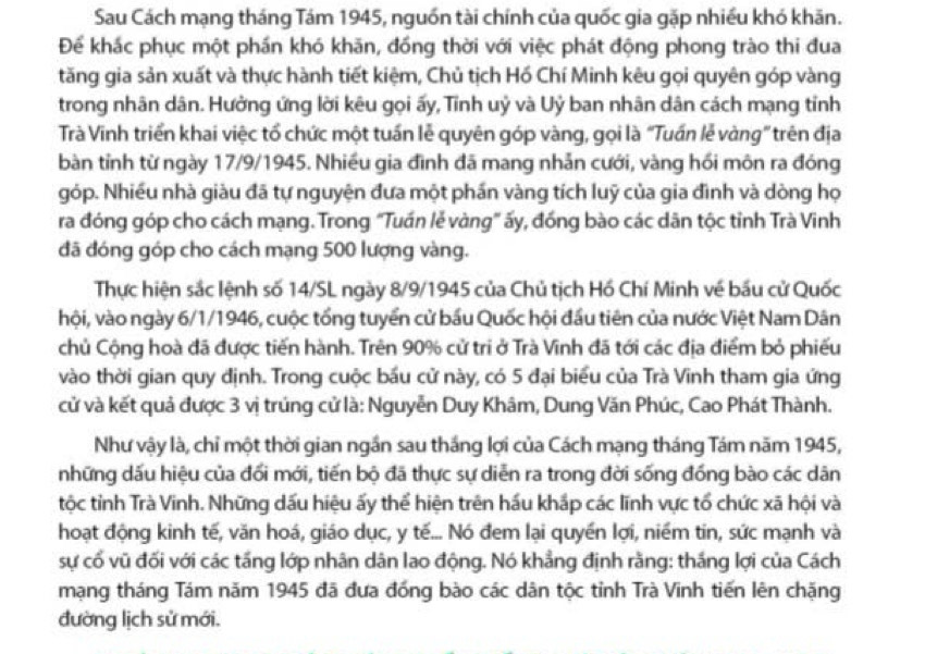 Sau Cách mạng tháng Tám 1945, nguồn tài chính của quốc gia gặp nhiều khó khăn.
Để khác phục một phần khó khăn, đồng thời với việc phát động phong trào thi đua
tăng gia sản xuất và thực hành tiết kiệm, Chủ tịch Hồ Chí Minh kêu gọi quyên góp vàng
trong nhân dân. Hưởng ứng lời kêu gọi ấy, Tỉnh uỷ và Uỷ ban nhân dân cách mạng tỉnh
Trà Vinh triển khai việc tổ chức một tuần lễ quyên góp vàng, gọi là “Tuấn lễ vàng” trên địa
bàn tỉnh từ ngày 17/9/1945. Nhiều gia đình đã mang nhẫn cưới, vàng hồi môn ra đóng
góp. Nhiều nhà giàu đã tự nguyện đưa một phần vàng tích luỹ của gia đình và dòng họ
ra đóng góp cho cách mạng. Trong "Tuấn lẻ vàng" ấy, đồng bào các dân tộc tỉnh Trà Vinh
đã đóng góp cho cách mạng 500 lượng vàng.
Thực hiện sắc lệnh số 14/SL ngày 8/9/1945 của Chủ tịch Hồ Chí Minh về bầu cử Quốc
hội, vào ngày 6/1/1946, cuộc tổng tuyển cử bầu Quốc hội đầu tiên của nước Việt Nam Dân
chủ Cộng hoà đã được tiến hành. Trên 90% cử tri ở Trà Vĩnh đã tới các địa điểm bỏ phiếu
vào thời gian quy định. Trong cuộc bầu cử này, có 5 đại biểu của Trà Vinh tham gia ứng
cử và kết quả được 3 vị trúng cử là: Nguyễn Duy Khâm, Dung Văn Phúc, Cao Phát Thành.
Như vậy là, chỉ một thời gian ngần sau thắng lợi của Cách mạng tháng Tám năm 1945,
những dấu hiệu của đối mới, tiến bộ đã thực sự diễn ra trong đời sống đồng bào các dân
tộc tỉnh Trà Vinh. Những dấu hiệu ấy thể hiện trên hầu khắp các lĩnh vực tổ chức xã hội và
hoạt động kinh tế, văn hoá, giáo dục, y tế... Nó đem lại quyền lợi, niềm tin, sức mạnh và
sự cổ vũ đối với các tầng lớp nhân dân lao động. Nó khẳng định rằng: thắng lợi của Cách
mạng tháng Tám năm 1945 đã đưa đồng bào các dân tộc tỉnh Trà Vĩnh tiến lên chặng
đường lịch sử mới.