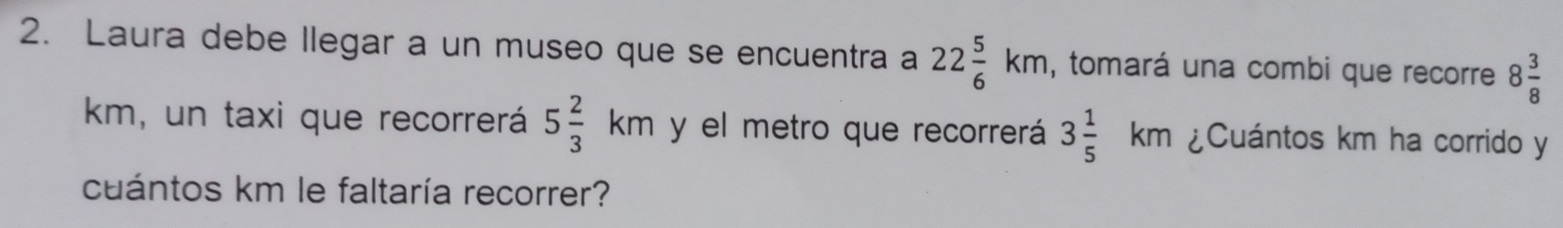 Laura debe llegar a un museo que se encuentra a 22 5/6 km , tomará una combi que recorre 8 3/8 
km, un taxi que recorrerá 5 2/3 km y el metro que recorrerá 3 1/5 km ¿Cuántos km ha corrido y 
cuántos km le faltaría recorrer?