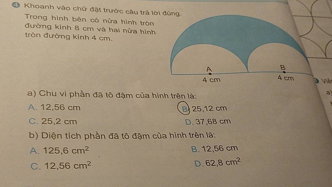 Khoanh vào chữ đặt trước câu trả lờ
Trong hình bên có nửa hình tròn
đường kính 8 cm và hai nửa hình
tròn đường kính 4 cm.
D Viế
a) Chu vi phần đã tô đậm của hình trên là:
a
A. 12,56 cm B) 25,12 cm
C. 25,2 cm D. 37,68 cm
b) Diện tích phần đã tô đậm của hình trên là:
A. 125,6cm^2 B. 12,56 cm
C. 12,56cm^2 D. 62, 8cm^2