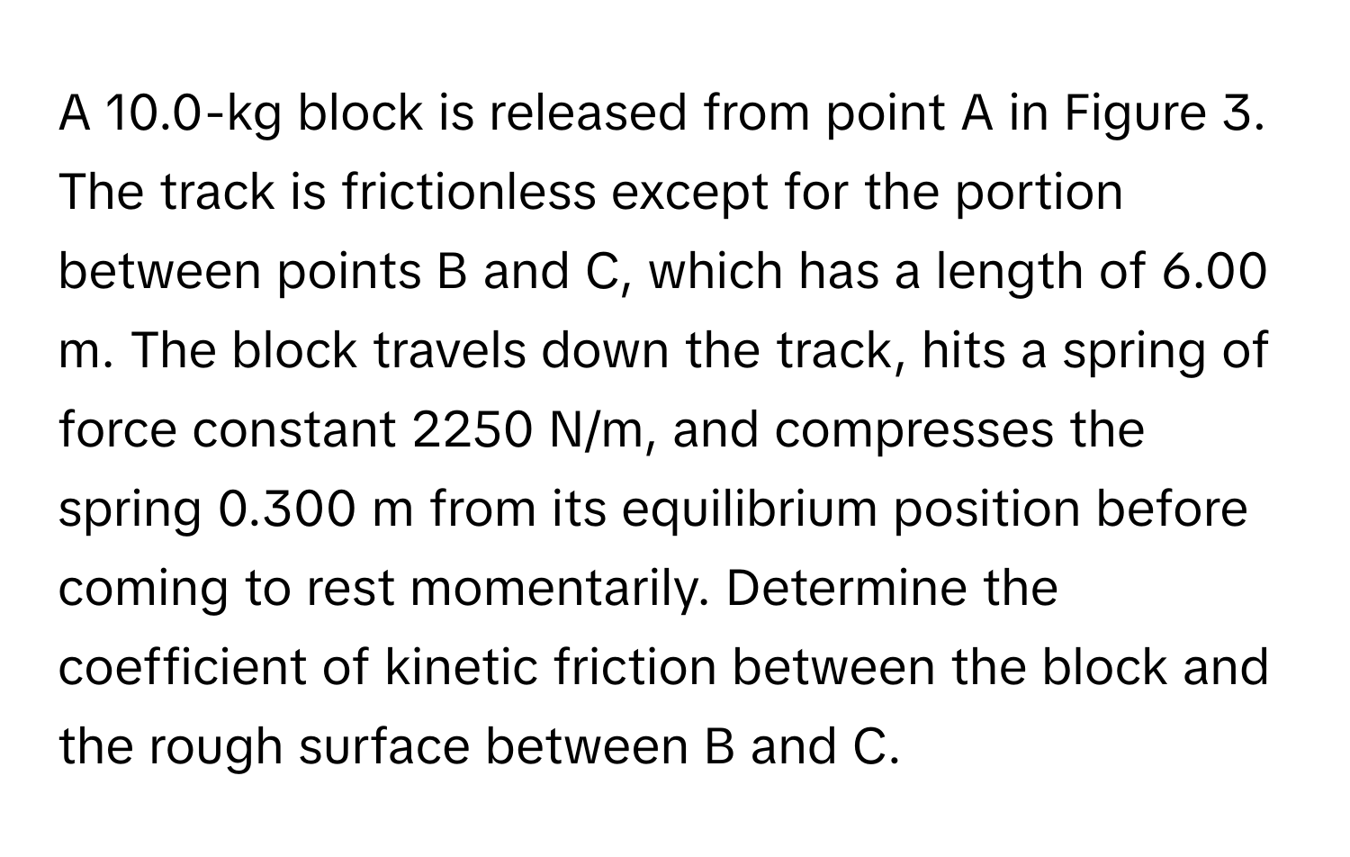 A 10.0-kg block is released from point A in Figure 3. The track is frictionless except for the portion between points B and C, which has a length of 6.00 m. The block travels down the track, hits a spring of force constant 2250 N/m, and compresses the spring 0.300 m from its equilibrium position before coming to rest momentarily. Determine the coefficient of kinetic friction between the block and the rough surface between B and C.