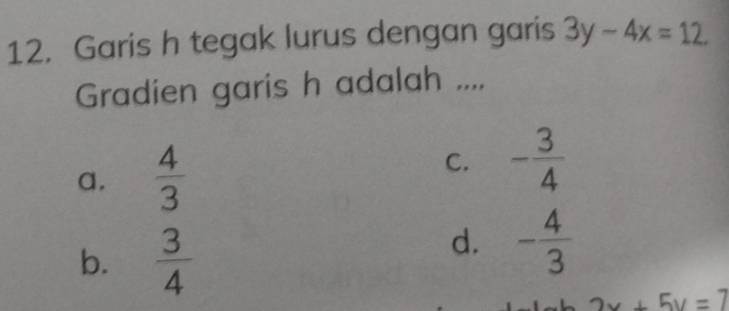 Garis h tegak lurus dengan garis 3y-4x=12. 
Gradien garis h adalah ....
a.  4/3 
C. - 3/4 
b.  3/4 
d. - 4/3 
2x+5y=7