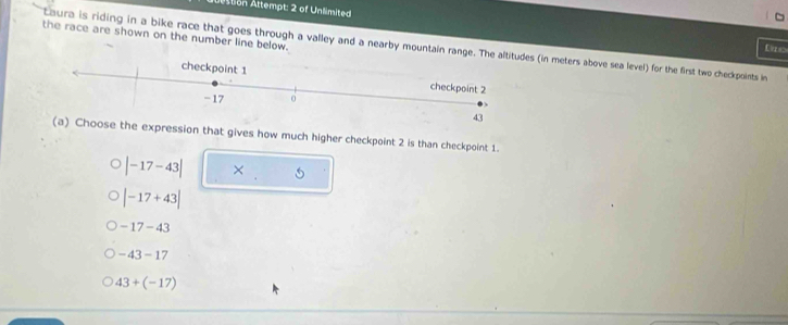 Ation Attempt: 2 of Unlimited
the race are shown on the number line below.
Laura is riding in a bike race that goes through a valley and a nearby mountain range. The (in meters above sea level) for the first two checkpoints in
Evrss
e expression that gives how much higher checkpoint 2 is than checkpoint 1.
|-17-43| ×
|-17+43|
-17-43
-43-17
43+(-17)