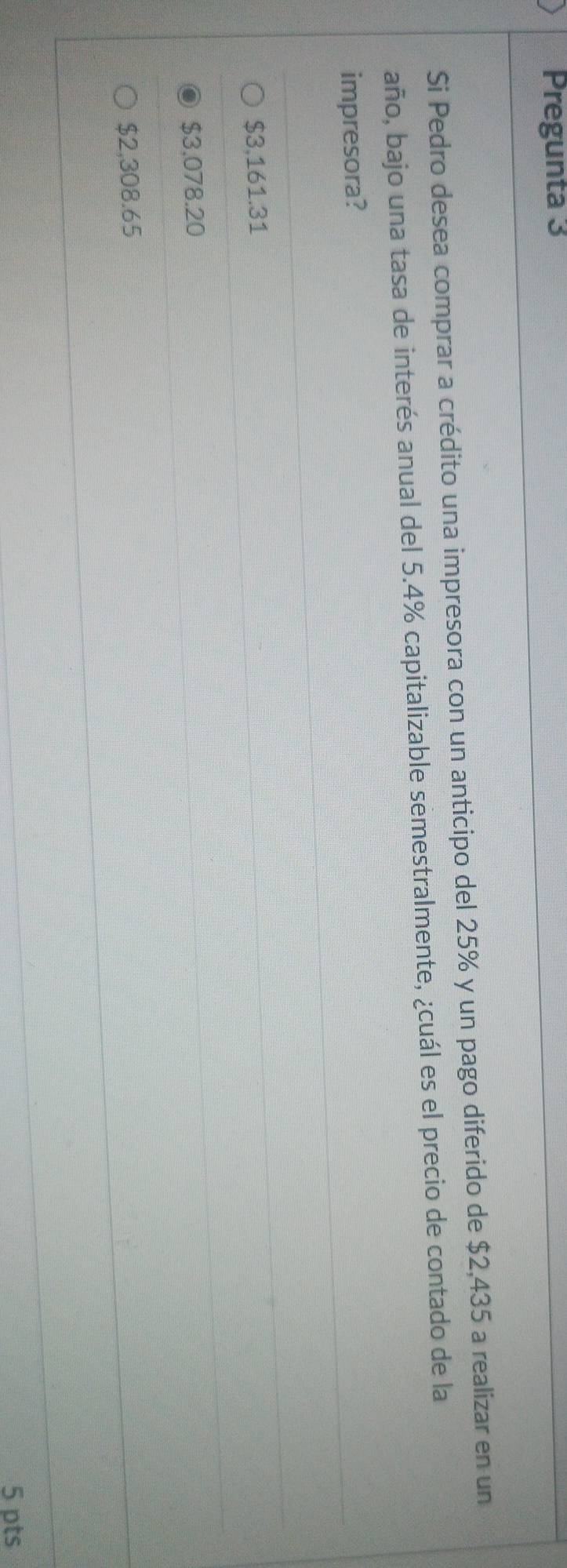 Pregunta 3
Si Pedro desea comprar a crédito una impresora con un anticipo del 25% y un pago diferido de $2,435 a realizar en un
año, bajo una tasa de interés anual del 5.4% capitalizable semestralmente, ¿cuál es el precio de contado de la
impresora?
$3,161.31
$3,078.20
$2,308.65
5 pts