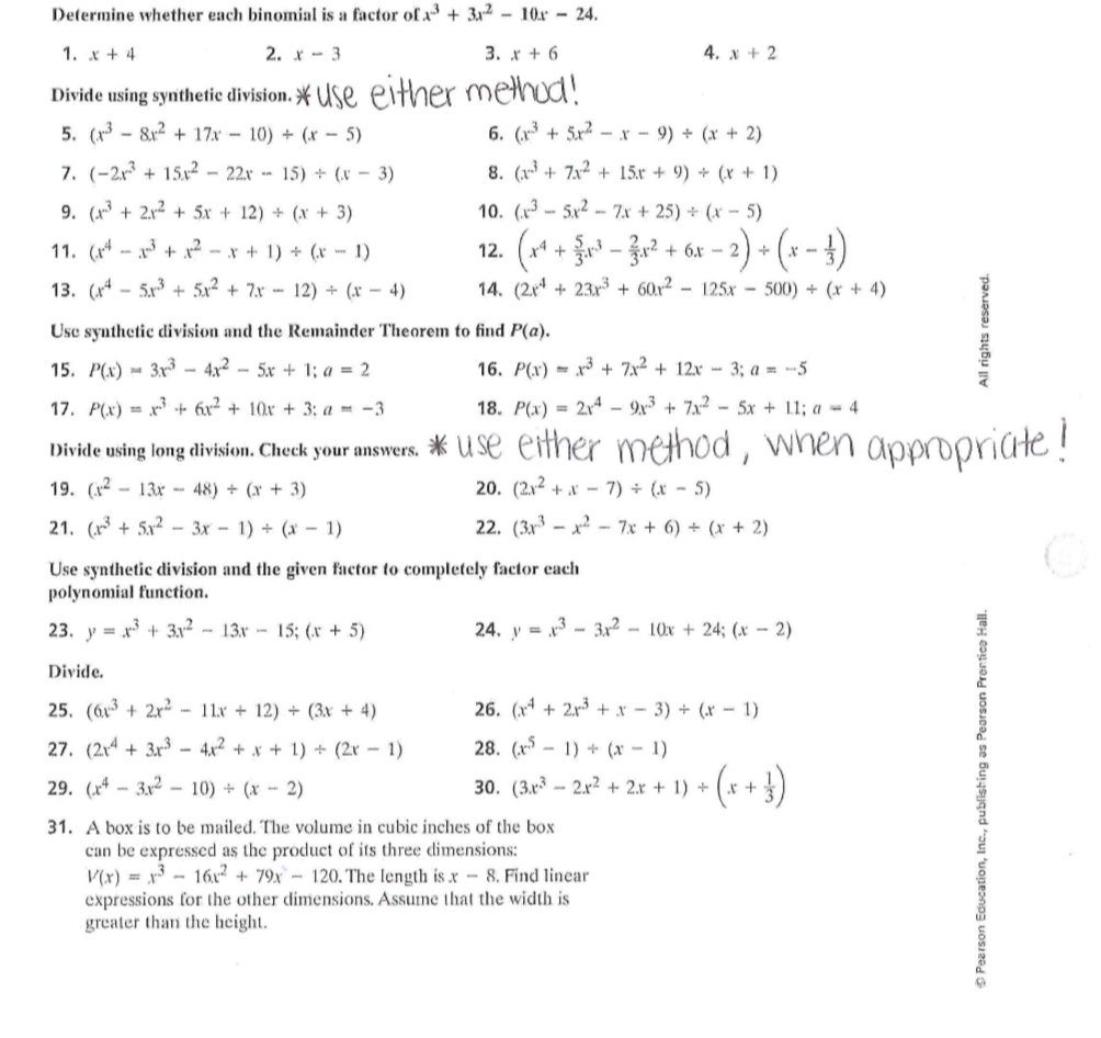 Determine whether each binomial is a factor of x^3+3x^2-10x-24.
1. x+4 2. x-3 3. x+6 4. x+2
Divide using synthetic division.
5. (x^3-8x^2+17x-10)/ (x-5) 6. (x^3+5x^2-x-9)/ (x+2)
7. (-2x^3+15x^2-22x-15)/ (x-3) 8. (x^3+7x^2+15x+9)/ (x+1)
9. (x^3+2x^2+5x+12)/ (x+3) 10. (x^3-5x^2-7x+25)/ (x-5)
11. (x^4-x^3+x^2-x+1)/ (x-1) 12. (x^4+ 5/3 x^3- 2/3 x^2+6x-2)/ (x- 1/3 )
13. (x^4-5x^3+5x^2+7x-12)/ (x-4) 14. (2x^4+23x^3+60x^2-125x-500)/ (x+4)
Use synthetic division and the Remainder Theorem to find P(a).
15. P(x)=3x^3-4x^2-5x+1;a=2 16. P(x)=x^3+7x^2+12x-3;a=-5
17. P(x)=x^3+6x^2+10x+3;a=-3 18. P(x)=2x^4-9x^3+7x^2-5x+11;a=4
Divide using long division. Check your answers.
19. (x^2-13x-48)/ (x+3) 20. (2x^2+x-7)/ (x-5)
21. (x^3+5x^2-3x-1)/ (x-1) 22. (3x^3-x^2-7x+6)/ (x+2)
Use synthetic division and the given factor to completely factor each
polynomial function.
23. y=x^3+3x^2-13x-15;(x+5) 24. y=x^3-3x^2-10x+24;(x-2)
Divide.
25. (6x^3+2x^2-11x+12)/ (3x+4) 26. (x^4+2x^3+x-3)/ (x-1)
27. (2x^4+3x^3-4x^2+x+1)/ (2x-1) 28. (x^5-1)/ (x-1)
29. (x^4-3x^2-10)/ (x-2) 30. (3x^3-2x^2+2x+1)/ (x+ 1/3 )
31. A box is to be mailed. The volume in cubic inches of the box
can be expressed as the product of its three dimensions:
V(x)=x^3-16x^2+79x-120. The length is x-8. Find linear
expressions for the other dimensions. Assume that the width is
greater than the height.
