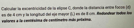 Calcular la excentricidad de la elipse C, donde la distancia entre focos (d) 
es de 4 cm y la longitud del eje mayor (L) es de 8 cm. Redondear todos los 
valores a la centésima de centímetro más próxima.