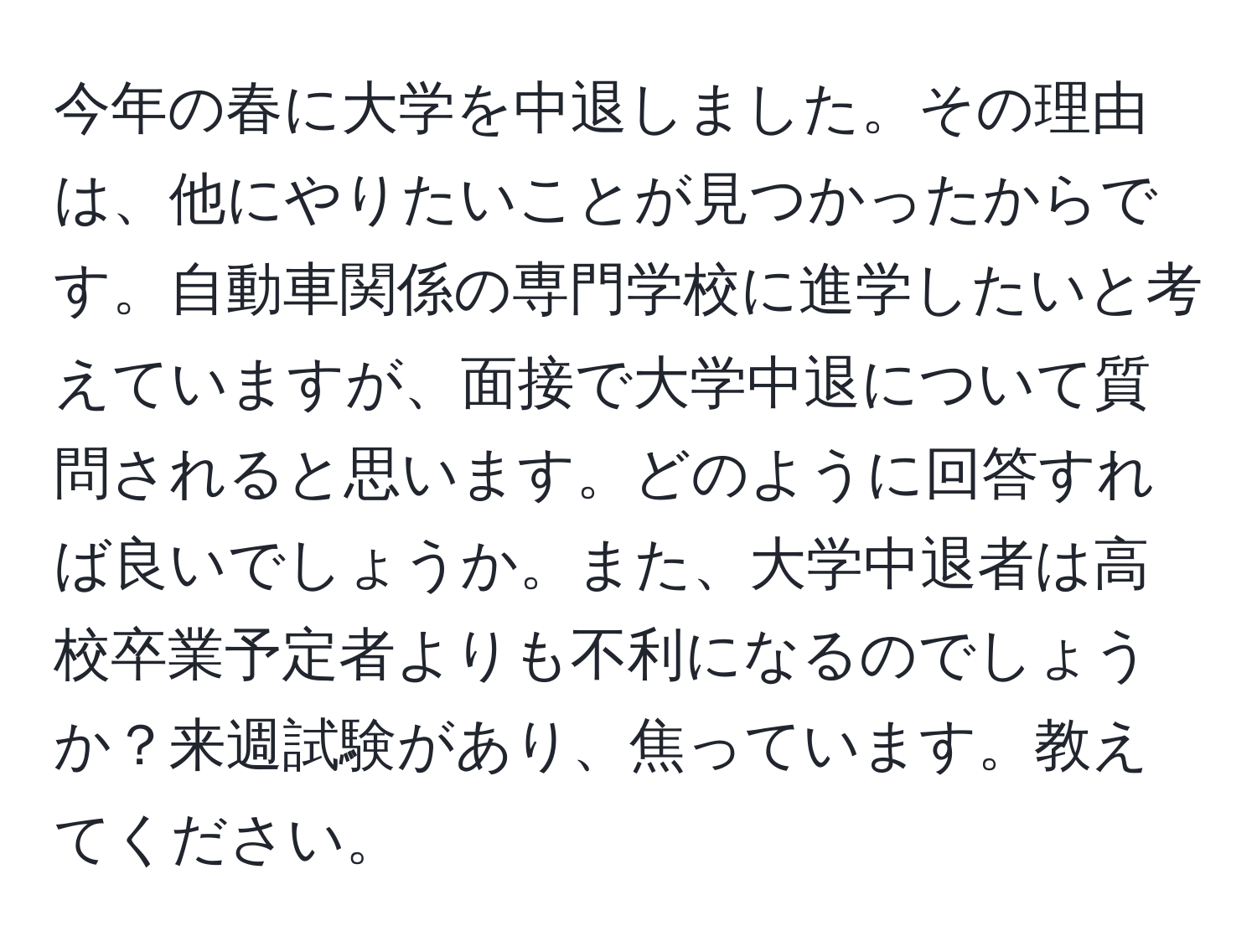 今年の春に大学を中退しました。その理由は、他にやりたいことが見つかったからです。自動車関係の専門学校に進学したいと考えていますが、面接で大学中退について質問されると思います。どのように回答すれば良いでしょうか。また、大学中退者は高校卒業予定者よりも不利になるのでしょうか？来週試験があり、焦っています。教えてください。