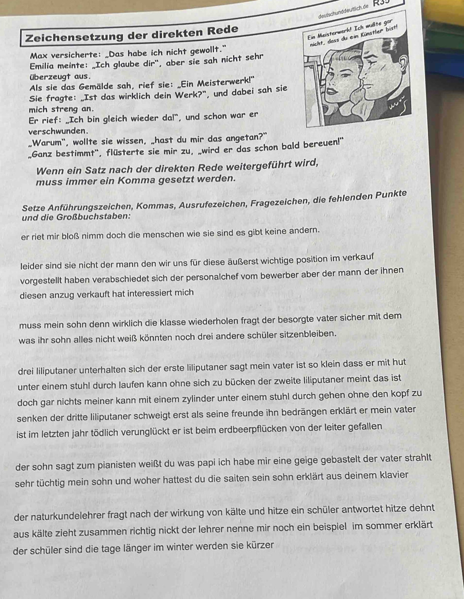 deutschunddeutlich.de R39
Zeichensetzung der direkten Rede
Max versicherte: „Das habe ich nicht gewollt."
Emilia meinte: „Ich glaube dir", aber sie sah nicht sehr
überzeugt aus.
Als sie das Gemälde sah, rief sie: „Ein Meisterwerk!"
Sie fragte: „Ist das wirklich dein Werk?", und dabei sah sie
mich streng an.
Er rief: „Ich bin gleich wieder da!“, und schon war er
verschwunden.
,Warum", wollte sie wissen, „hast du mir das angetan?"
„Ganz bestimmt", flüsterte sie mir zu, „wird er das schon bald bereuen!"
Wenn ein Satz nach der direkten Rede weitergeführt wird,
muss immer ein Komma gesetzt werden.
Setze Anführungszeichen, Kommas, Ausrufezeichen, Fragezeichen, die fehlenden Punkte
und die Großbuchstaben:
er riet mir bloß nimm doch die menschen wie sie sind es gibt keine andern.
leider sind sie nicht der mann den wir uns für diese äußerst wichtige position im verkauf
vorgestellt haben verabschiedet sich der personalchef vom bewerber aber der mann der ihnen
diesen anzug verkauft hat interessiert mich
muss mein sohn denn wirklich die klasse wiederholen fragt der besorgte vater sicher mit dem
was ihr sohn alles nicht weiß könnten noch drei andere schüler sitzenbleiben.
drei liliputaner unterhalten sich der erste liliputaner sagt mein vater ist so klein dass er mit hut
unter einem stuhl durch laufen kann ohne sich zu bücken der zweite liliputaner meint das ist
doch gar nichts meiner kann mit einem zylinder unter einem stuhl durch gehen ohne den kopf zu
senken der dritte liliputaner schweigt erst als seine freunde ihn bedrängen erklärt er mein vater
ist im letzten jahr tödlich verunglückt er ist beim erdbeerpflücken von der leiter gefallen
der sohn sagt zum pianisten weißt du was papi ich habe mir eine geige gebastelt der vater strahlt
sehr tüchtig mein sohn und woher hattest du die saiten sein sohn erklärt aus deinem klavier
der naturkundelehrer fragt nach der wirkung von kälte und hitze ein schüler antwortet hitze dehnt
aus kälte zieht zusammen richtig nickt der lehrer nenne mir noch ein beispiel im sommer erklärt
der schüler sind die tage länger im winter werden sie kürzer