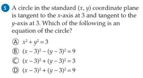 A circle in the standard (x,y) coordinate plane
is tangent to the x-axis at 3 and tangent to the
y-axis at 3. Which of the following is an
equation of the circle?
A x^2+y^2=3
B (x-3)^2-(y-3)^2=9
(x-3)^2+(y-3)^2=3
D (x-3)^2+(y-3)^2=9