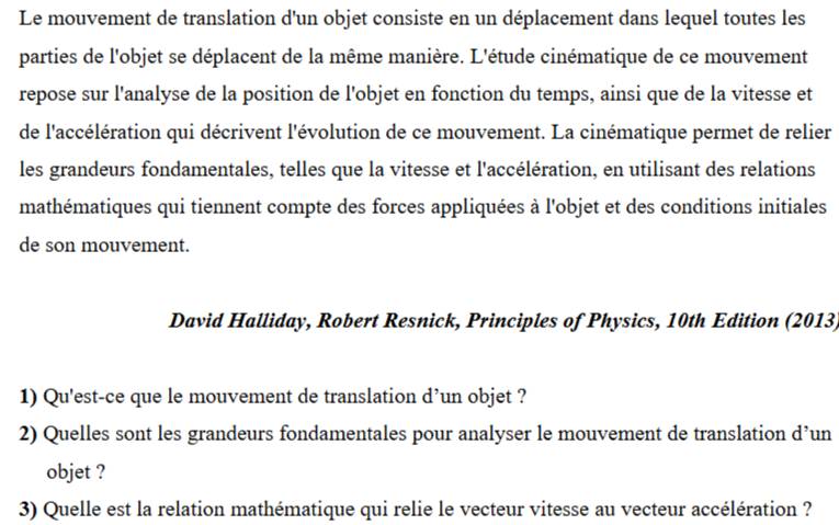 Le mouvement de translation d'un objet consiste en un déplacement dans lequel toutes les 
parties de l'objet se déplacent de la même manière. L'étude cinématique de ce mouvement 
repose sur l'analyse de la position de l'objet en fonction du temps, ainsi que de la vitesse et 
de l'accélération qui décrivent l'évolution de ce mouvement. La cinématique permet de relier 
les grandeurs fondamentales, telles que la vitesse et l'accélération, en utilisant des relations 
mathématiques qui tiennent compte des forces appliquées à l'objet et des conditions initiales 
de son mouvement. 
David Halliday, Robert Resnick, Principles of Physics, 10th Edition (2013) 
1) Qu'est-ce que le mouvement de translation d’un objet ? 
2) Quelles sont les grandeurs fondamentales pour analyser le mouvement de translation d’un 
objet ? 
3) Quelle est la relation mathématique qui relie le vecteur vitesse au vecteur accélération ?