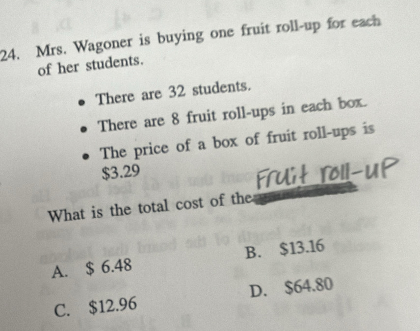 Mrs. Wagoner is buying one fruit roll-up for each
of her students.
There are 32 students.
There are 8 fruit roll-ups in each box.
The price of a box of fruit roll-ups is
$3.29
What is the total cost of the
A. $ 6.48 B. $13.16
C. $12.96 D. $64.80