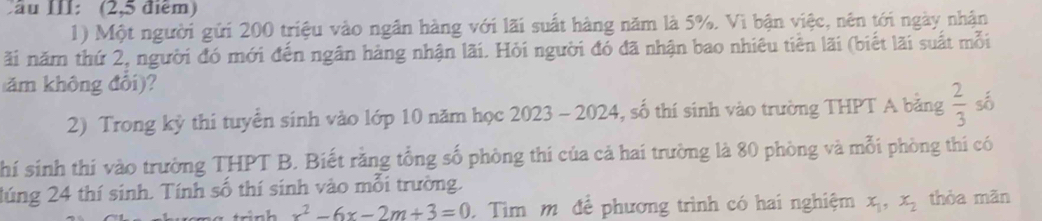 ầu III: (2,5 điểm) 
1) Một người gửi 200 triệu vào ngân hàng với lãi suất hàng năm là 5%. Vì bận việc, nên tới ngày nhận 
ãi năm thứ 2, người đó mới đến ngân hàng nhận lãi. Hỏi người đó đã nhận bao nhiêu tiền lãi (biết lãi suất mỗi 
ăm không đổi)? 
2) Trong kỳ thi tuyển sinh vào lớp 10 năm học 2023 - 2024, số thí sinh vào trường THPT A bằng  2/3  số 
hí sinh thí vào trường THPT B. Biết rằng tổng số phòng thi của cả hai trường là 80 phòng và mỗi phòng thí có 
lúng 24 thí sinh. Tính số thí sinh vào mỗi trường. thòa mãn 
trình x^2-6x-2m+3=0. Tìm m để phương trình có hai nghiệm x_1, x_2