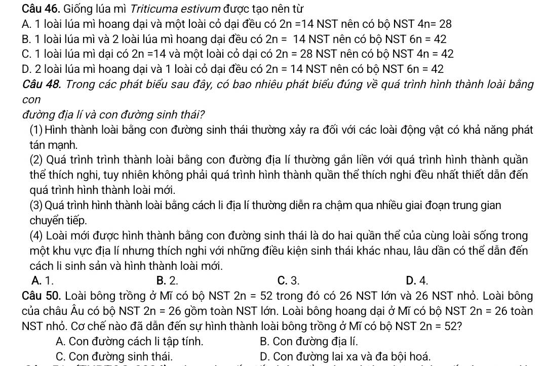 Giống lúa mì Triticuma estivum được tạo nên từ
A. 1 loài lúa mì hoang dại và một loài cỏ dại đều có 2n=14NST nên có bộ NST 4n=28
B. 1 loài lúa mì và 2 loài lúa mì hoang dại đều có 2n=14NST nên có bộ NST 6n=42
C. 1 loài lúa mì dại có 2n=14 và một loài cỏ dại có 2n=28NST nên có bộ NST 4n=42
D. 2 loài lúa mì hoang dại và 1 loài có dại đều có 2n=14NST nên có bộ NST 6n=42
Câu 48. Trong các phát biểu sau đây, có bao nhiêu phát biểu đúng về quá trình hình thành loài bằng
con
đường địa lí và con đường sinh thái?
(1) Hình thành loài bằng con đường sinh thái thường xảy ra đối với các loài động vật có khả năng phát
tán mạnh.
(2) Quá trình trình thành loài bằng con đường địa lí thường gắn liền với quá trình hình thành quần
thể thích nghi, tuy nhiên không phải quá trình hình thành quần thể thích nghi đều nhất thiết dẫn đến
quá trình hình thành loài mới.
(3) Quá trình hình thành loài bằng cách li địa lí thường diễn ra chậm qua nhiều giai đoạn trung gian
chuyển tiếp.
(4) Loài mới được hình thành bằng con đường sinh thái là do hai quần thể của cùng loài sống trong
một khu vực địa lí nhưng thích nghi với những điều kiện sinh thái khác nhau, lâu dần có thể dẫn đến
cách li sinh sản và hình thành loài mới.
A. 1. B. 2. C. 3. D. 4.
Câu 50. Loài bông trồng ở Mĩ có bộ NST 2n=52 trong đó có 26 NST lớn và 26 NST nhỏ. Loài bông
của châu Âu có bộ NST 2n=26 gồm toàn NST lớn. Loài bông hoang dại ở Mĩ có bộ NST 2n=26 toàn
NST nhỏ. Cơ chế nào đã dẫn đến sự hình thành loài bông trồng ở Mĩ có bộ NST 2n=52 2
A. Con đường cách li tập tính. B. Con đường địa lí.
C. Con đường sinh thái. D. Con đường lai xa và đa bội hoá.