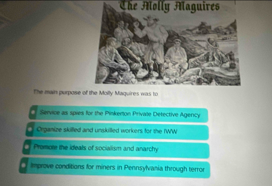 The Molly Maguires
The main purpose o
Service as spies for the Pinkerton Private Detective Agency
Organize skilled and unskilled workers for the IWW
Promote the ideals of socialism and anarchy
Improve conditions for miners in Pennsylvania through terror