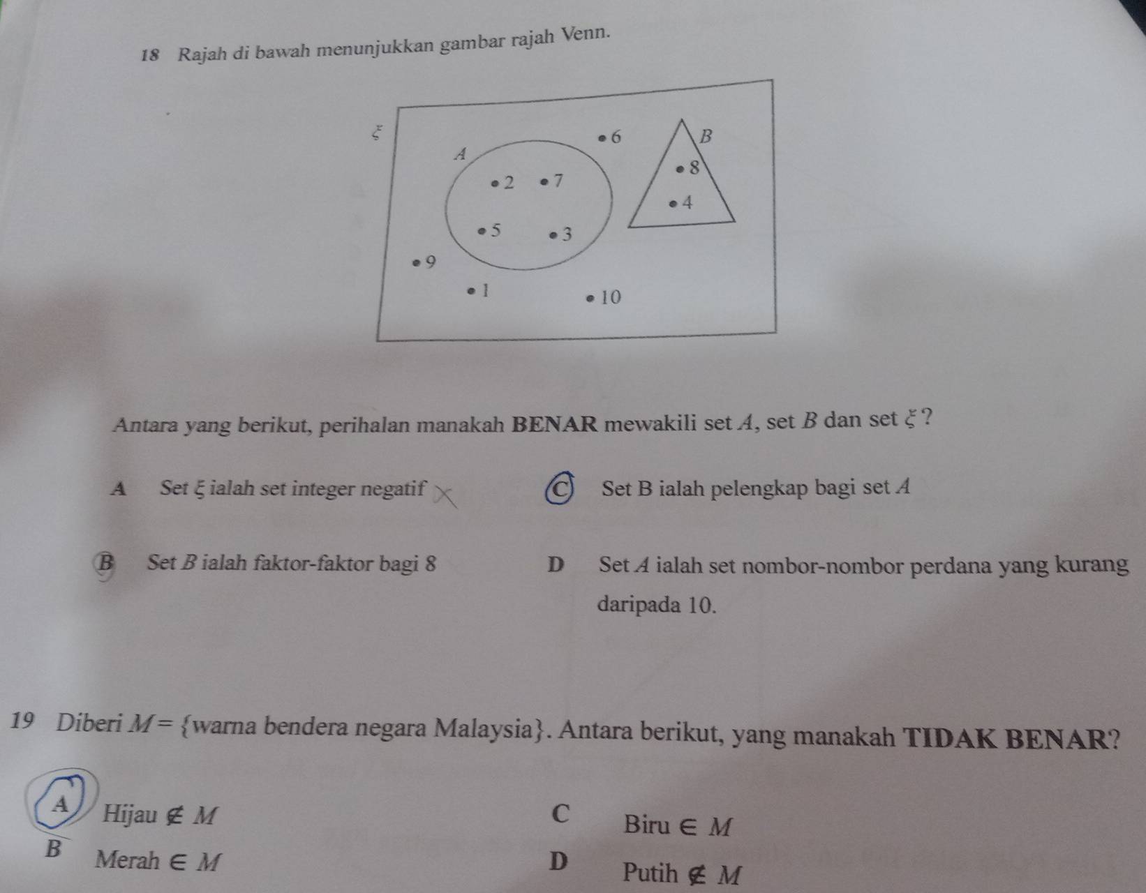 Rajah di bawah menunjukkan gambar rajah Venn.
ξ
6 B
A
8
2 7
4
5 3
9
1
10
Antara yang berikut, perihalan manakah BENAR mewakili set A, set B dan set ξ?
A Set ξ ialah set integer negatif C) Set B ialah pelengkap bagi set A
B Set B ialah faktor-faktor bagi 8 D Set A ialah set nombor-nombor perdana yang kurang
daripada 10.
19 Diberi M= warna bendera negara Malaysia. Antara berikut, yang manakah TIDAK BENAR?
4 Hijau ∉ M C Biru ∈ M
B Merah ∈ M D Putih ∉ M