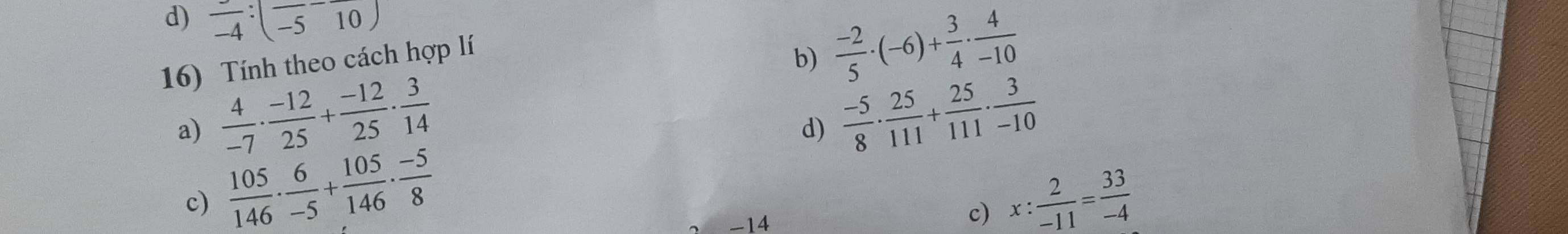 frac -4:(frac -5-frac 10)  (-2)/5 · (-6)+ 3/4 ·  4/-10 
16) Tính theo cách hợp lí 
b) 
a)  4/-7 ·  (-12)/25 + (-12)/25 ·  3/14 
d)  (-5)/8 ·  25/111 + 25/111 ·  3/-10 
c)  105/146 ·  6/-5 + 105/146 ·  (-5)/8  x: 2/-11 = 33/-4 
-14
c)