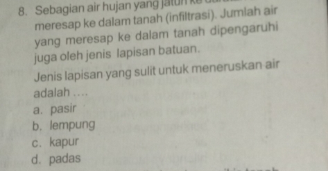 Sebagian air hujan yang jalun ke
meresap ke dalam tanah (infiltrasi). Jumlah air
yang meresap ke dalam tanah dipengaruhi
juga oleh jenis lapisan batuan.
Jenis lapisan yang sulit untuk meneruskan air
adalah ....
a. pasir
b. lempung
c. kapur
dà padas