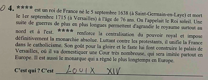 est un roi de France né le 5 septembre 1638 (à Saint-Germain-en-Laye) et mort 
le 1er septembre 1715 (à Versailles) à l'âge de 76 ans. On l'appelait le Roi soleil. Une 
suite de guerres de plus en plus longues permettent d'agrandir le royaume surtout au 
nord et à l'est. **** renforce la centralisation du pouvoir royal et impose 
définitivement la monarchie absolue. Luttant contre les protestants, il unifie la France 
dans le catholicisme. Son goût pour la gloire et le faste lui font construire le palais de 
Versailles, où il va domestiquer une Cour très nombreuse, qui sera imitée partout en 
Europe. Il est aussi le monarque qui a régné le plus longtemps en Europe. 
_ 
C’est qui ? C’est