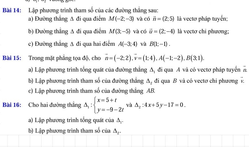 Lập phương trình tham số của các đường thắng sau: 
a) Đường thắng Δ đi qua điểm M(-2;-3) và có vector n=(2;5) là vectơ pháp tuyến; 
b) Đường thắng Δ đi qua điểm M(3;-5) và có vector u=(2;-4) là vectơ chỉ phương; 
c) Đường thẳng Δ đi qua hai điểm A(-3;4) và B(1;-1). 
Bài 15: Trong mặt phẳng tọa độ, cho vector n=(-2;2), vector v=(1;4), A(-1;-2), B(3;1). 
a) Lập phương trình tổng quát của đường thắng Δị đi qua A và có vectơ pháp tuyến h 
b) Lập phương trình tham số của đường thắng △ _2 đi qua B và có vectơ chỉ phương v. 
c) Lập phương trình tham số của đường thắng AB. 
Bài 16: Cho hai đường thắng △ _1:beginarrayl x=5+t y=-9-2tendarray. và △ _2:4x+5y-17=0. 
a) Lập phương trình tổng quát của △ _1. 
b) Lập phương trình tham số của △ _2.