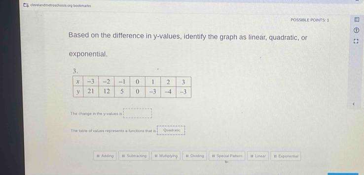 clevelandmetroschools.org bookmarks
POSSIBLE POINTS: 1
Based on the difference in y -values, identify the graph as linear, quadratic, or
exponential.
3.
The change in the y -values is □ 
The table of values represents a functions that is Quadratic
# Adding # Subtracting == Mulbplying = Dividing # Special Pattern : Linear # Exponential