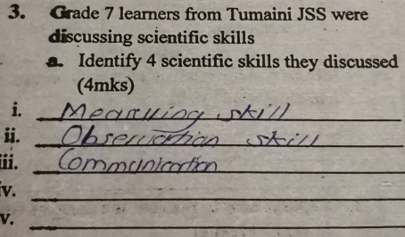 Grade 7 learners from Tumaini JSS were 
discussing scientific skills 
a. Identify 4 scientific skills they discussed 
(4mks) 
i._ 
ii._ 
iii. 
_ 
v. 
_ 
V. 
_