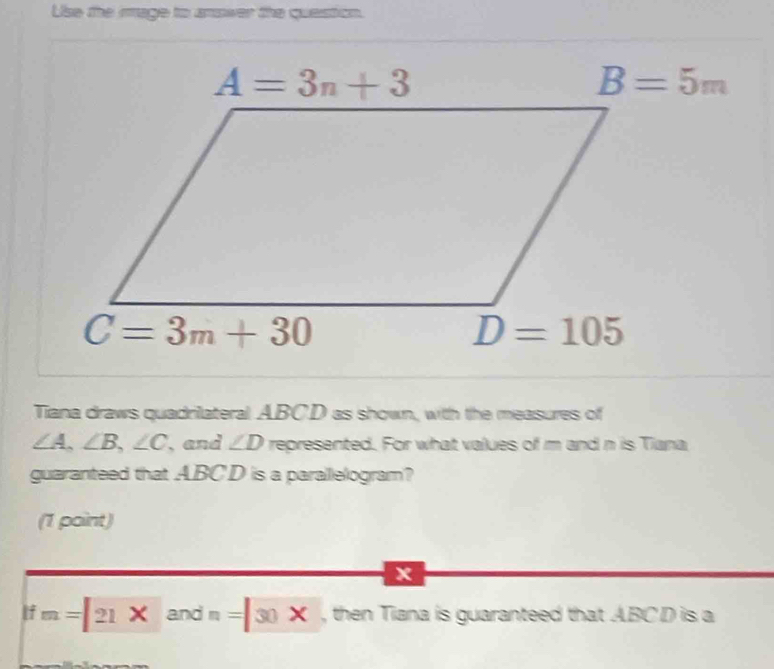 Use the image to anower the question.
Tiana draws quadrilateral ABCD as shown, with the measures of
∠ A,∠ B,∠ C , and ∠ D represented. For what values of m and n is Tiana
guaranteed that ABCD is a parallelogram?
(1 point)
x
If m=21* andn=30* , then Tiana is guaranteed that ABCD is a