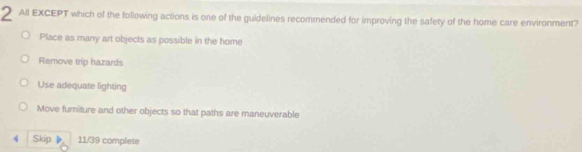 All EXCEPT which of the following actions is one of the guidelines recommended for improving the safety of the home care environment?
Place as many art objects as possible in the home
Remove trip hazards
Use adequate lighting
Move furniture and other objects so that paths are maneuverable
4 Skip 11/39 complete