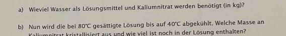 Wieviel Wasser als Lösungsmittel und Kaliumnitrat werden benötigt (in kg)? 
b) Nun wird die bei 80°C gesättigte Lösung bis auf 40°C abgekühlt. Welche Masse an 
Kaliumnitrat kristallisiert aus und wie viel ist noch in der Lösung enthalten?