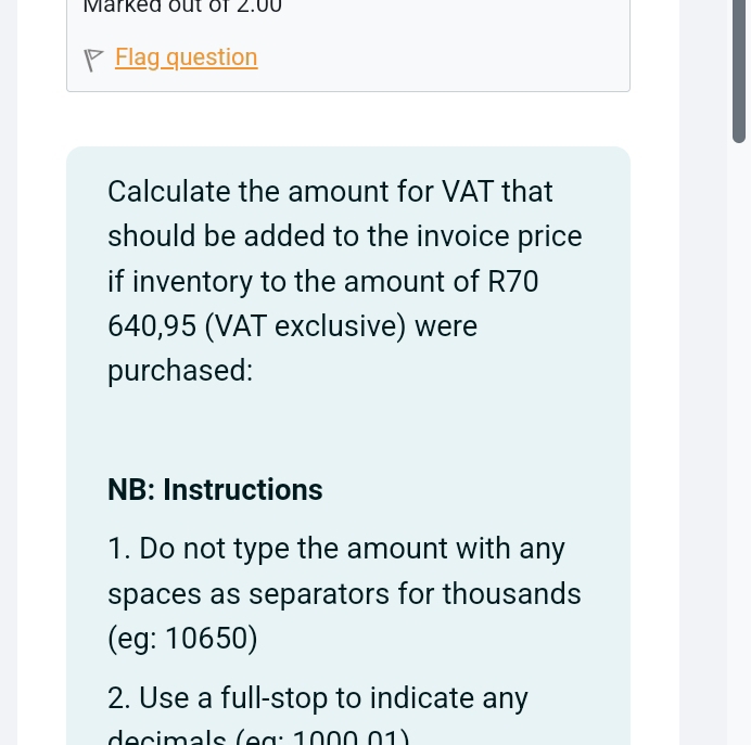 Marked out of 2.00 
Flag question 
Calculate the amount for VAT that 
should be added to the invoice price 
if inventory to the amount of R70
640,95 (VAT exclusive) were 
purchased: 
NB: Instructions 
1. Do not type the amount with any 
spaces as separators for thousands 
(eg: 10650) 
2. Use a full-stop to indicate any 
decimals (eg : 1000 01